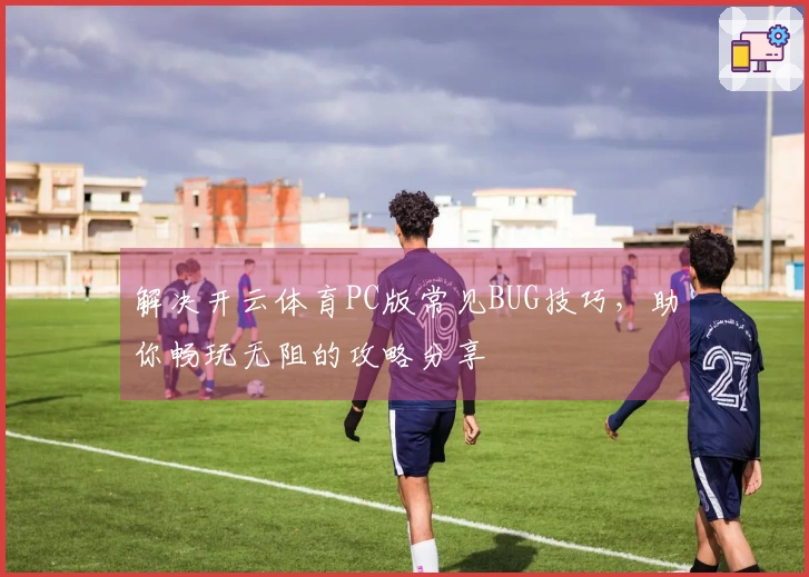 解决开云体育PC版常见BUG技巧，助你畅玩无阻的攻略分享
